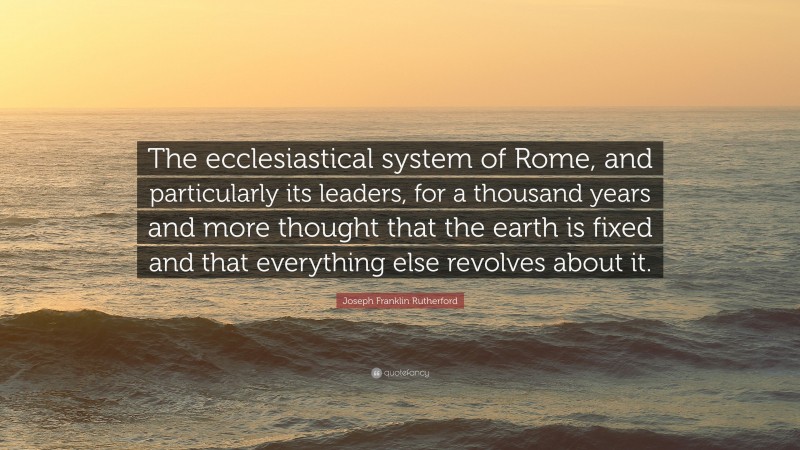 Joseph Franklin Rutherford Quote: “The ecclesiastical system of Rome, and particularly its leaders, for a thousand years and more thought that the earth is fixed and that everything else revolves about it.”