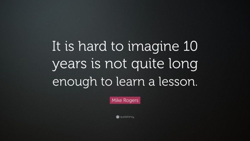 Mike Rogers Quote: “It is hard to imagine 10 years is not quite long enough to learn a lesson.”