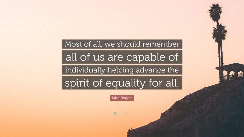 Mike Rogers Quote: “Most of all, we should remember all of us are capable of individually helping advance the spirit of equality for all.”