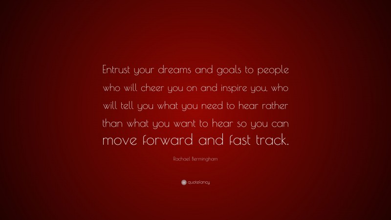 Rachael Bermingham Quote: “Entrust your dreams and goals to people who will cheer you on and inspire you, who will tell you what you need to hear rather than what you want to hear so you can move forward and fast track.”
