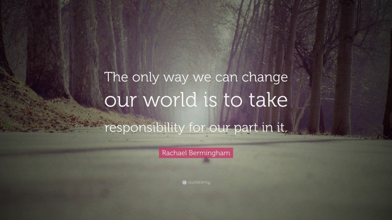 Rachael Bermingham Quote: “The only way we can change our world is to take responsibility for our part in it.”