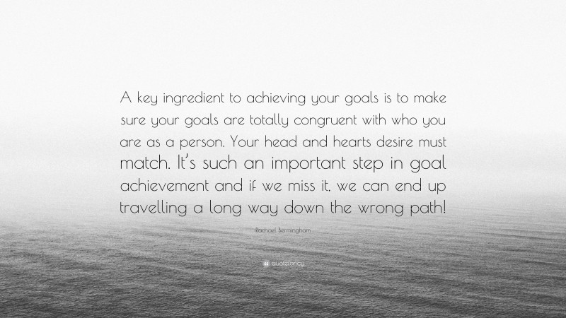 Rachael Bermingham Quote: “A key ingredient to achieving your goals is to make sure your goals are totally congruent with who you are as a person. Your head and hearts desire must match. It’s such an important step in goal achievement and if we miss it, we can end up travelling a long way down the wrong path!”