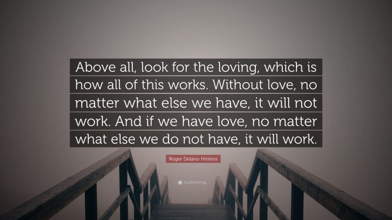 Roger Delano Hinkins Quote: “Above all, look for the loving, which is how all of this works. Without love, no matter what else we have, it will not work. And if we have love, no matter what else we do not have, it will work.”