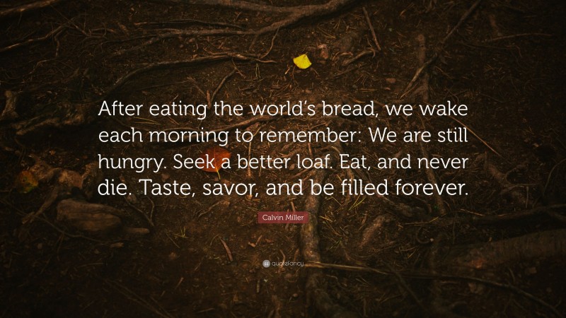 Calvin Miller Quote: “After eating the world’s bread, we wake each morning to remember: We are still hungry. Seek a better loaf. Eat, and never die. Taste, savor, and be filled forever.”