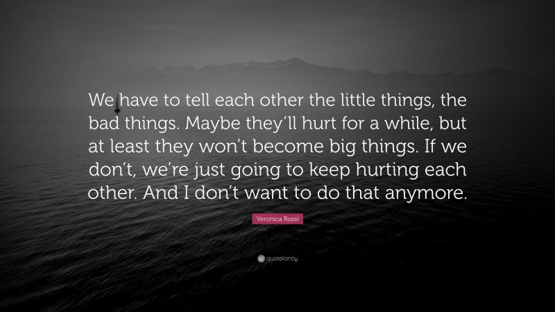 Veronica Rossi Quote: “We have to tell each other the little things, the bad things. Maybe they’ll hurt for a while, but at least they won’t become big things. If we don’t, we’re just going to keep hurting each other. And I don’t want to do that anymore.”