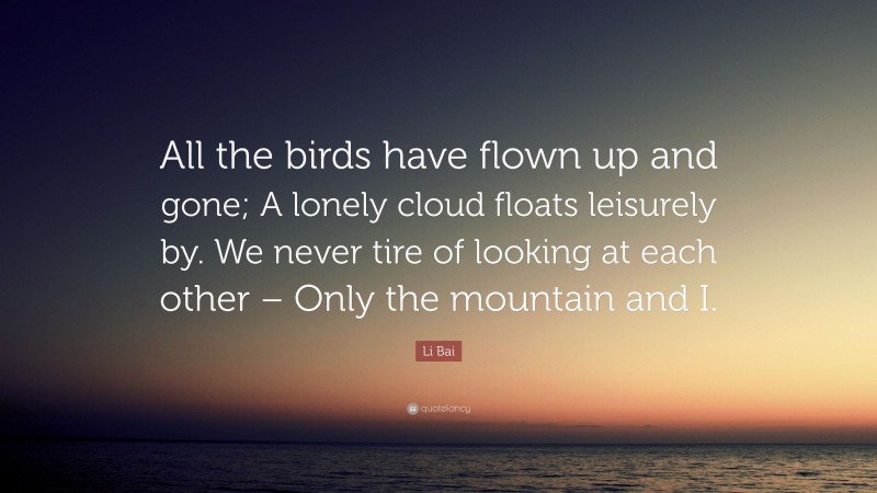Li Bai Quote: “All the birds have flown up and gone; A lonely cloud floats leisurely by. We never tire of looking at each other – Only the mountain and I.”