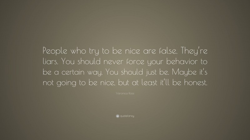Veronica Rossi Quote: “People who try to be nice are false. They’re liars. You should never force your behavior to be a certain way. You should just be. Maybe it’s not going to be nice, but at least it’ll be honest.”