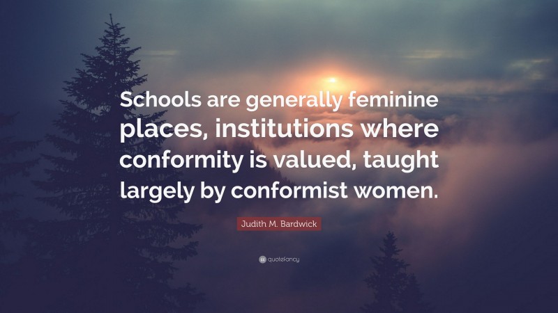 Judith M. Bardwick Quote: “Schools are generally feminine places, institutions where conformity is valued, taught largely by conformist women.”