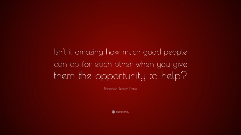 Dorothea Benton Frank Quote: “Isn’t it amazing how much good people can do for each other when you give them the opportunity to help?”