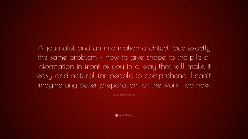 Jesse James Garrett Quote: “A journalist and an information architect face exactly the same problem – how to give shape to the pile of information in front of you in a way that will make it easy and natural for people to comprehend. I can’t imagine any better preparation for the work I do now.”