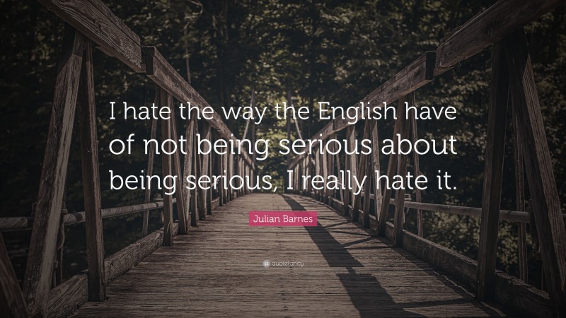 Julian Barnes Quote: “I hate the way the English have of not being serious about being serious, I really hate it.”