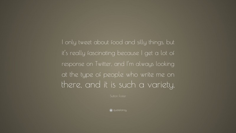 Sutton Foster Quote: “I only tweet about food and silly things, but it’s really fascinating because I get a lot of response on Twitter, and I’m always looking at the type of people who write me on there, and it is such a variety.”