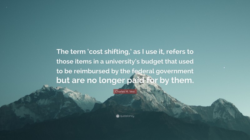 Charles M. Vest Quote: “The term ‘cost shifting,’ as I use it, refers to those items in a university’s budget that used to be reimbursed by the federal government but are no longer paid for by them.”