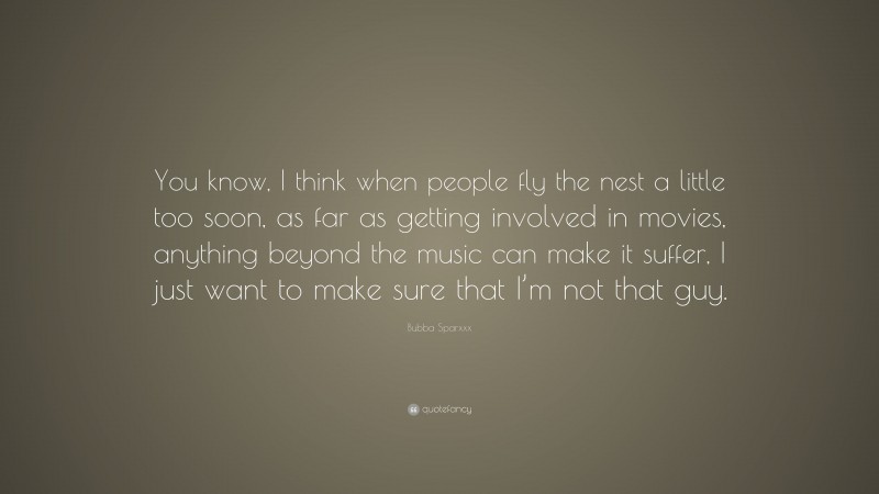 Bubba Sparxxx Quote: “You know, I think when people fly the nest a little too soon, as far as getting involved in movies, anything beyond the music can make it suffer, I just want to make sure that I’m not that guy.”