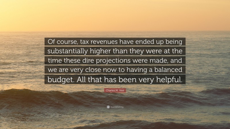 Charles M. Vest Quote: “Of course, tax revenues have ended up being substantially higher than they were at the time these dire projections were made, and we are very close now to having a balanced budget. All that has been very helpful.”