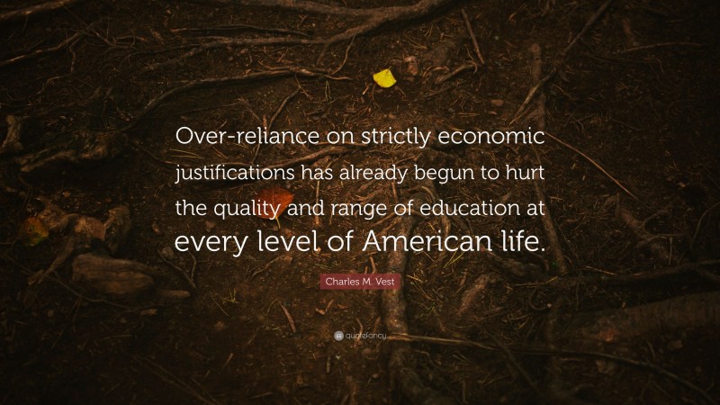 Charles M. Vest Quote: “Over-reliance on strictly economic justifications has already begun to hurt the quality and range of education at every level of American life.”