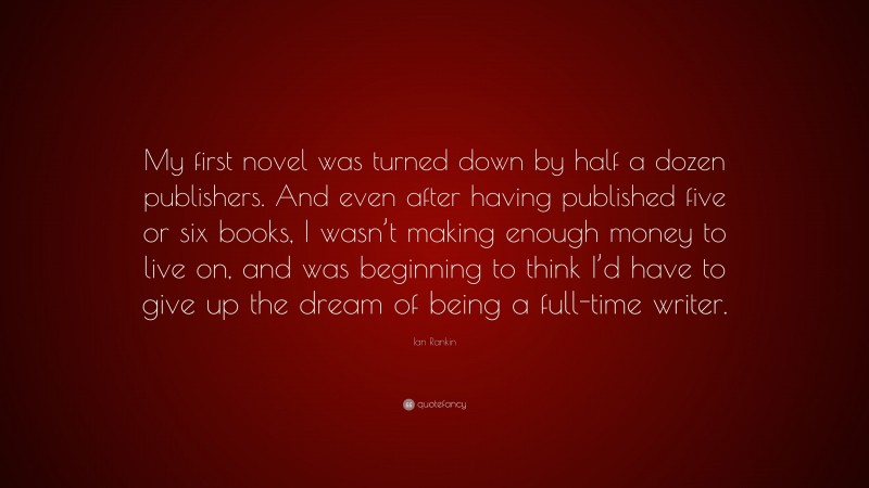 Ian Rankin Quote: “My first novel was turned down by half a dozen publishers. And even after having published five or six books, I wasn’t making enough money to live on, and was beginning to think I’d have to give up the dream of being a full-time writer.”