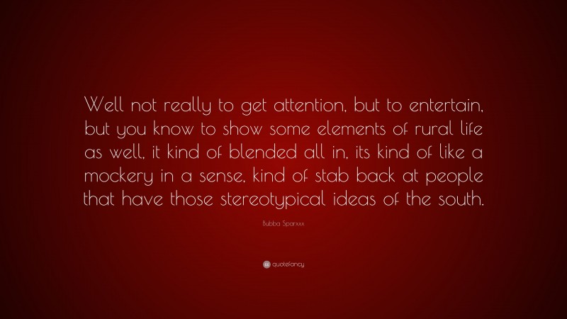 Bubba Sparxxx Quote: “Well not really to get attention, but to entertain, but you know to show some elements of rural life as well, it kind of blended all in, its kind of like a mockery in a sense, kind of stab back at people that have those stereotypical ideas of the south.”