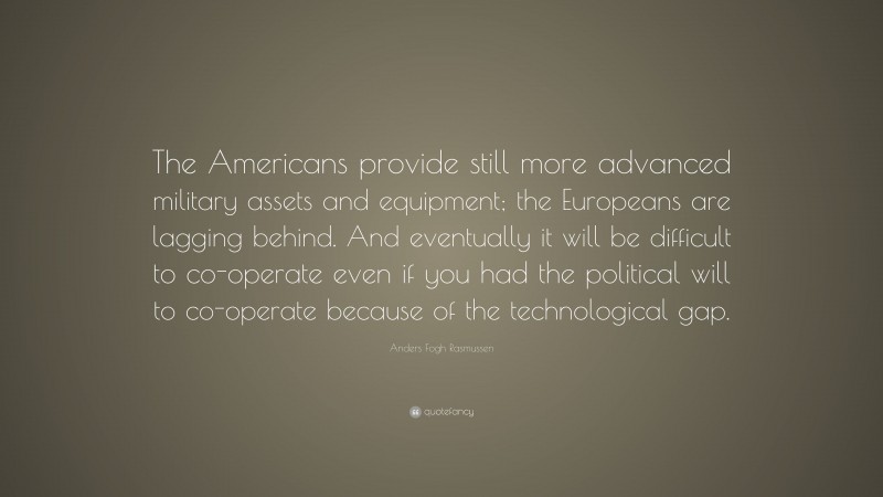 Anders Fogh Rasmussen Quote: “The Americans provide still more advanced military assets and equipment; the Europeans are lagging behind. And eventually it will be difficult to co-operate even if you had the political will to co-operate because of the technological gap.”