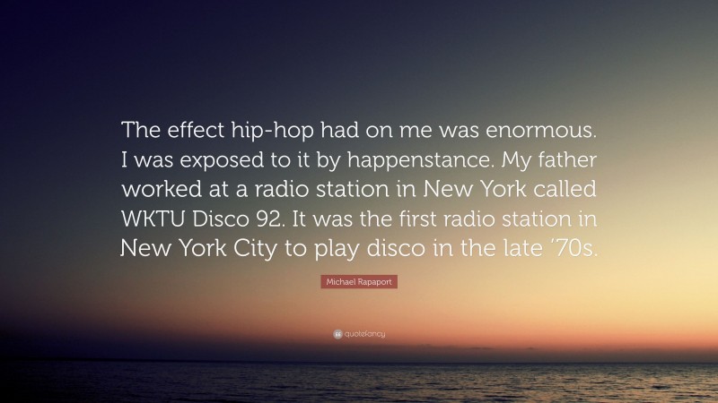 Michael Rapaport Quote: “The effect hip-hop had on me was enormous. I was exposed to it by happenstance. My father worked at a radio station in New York called WKTU Disco 92. It was the first radio station in New York City to play disco in the late ’70s.”