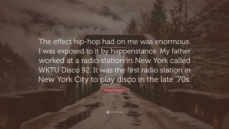 Michael Rapaport Quote: “The effect hip-hop had on me was enormous. I was exposed to it by happenstance. My father worked at a radio station in New York called WKTU Disco 92. It was the first radio station in New York City to play disco in the late ’70s.”