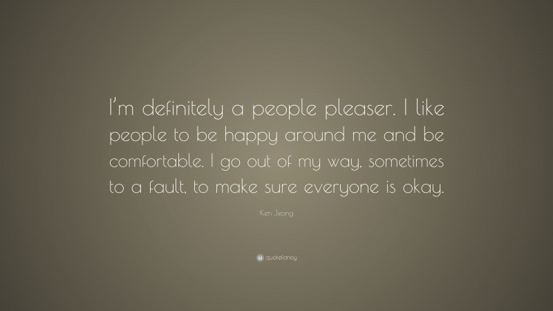 Ken Jeong Quote: “I’m definitely a people pleaser. I like people to be happy around me and be comfortable. I go out of my way, sometimes to a fault, to make sure everyone is okay.”