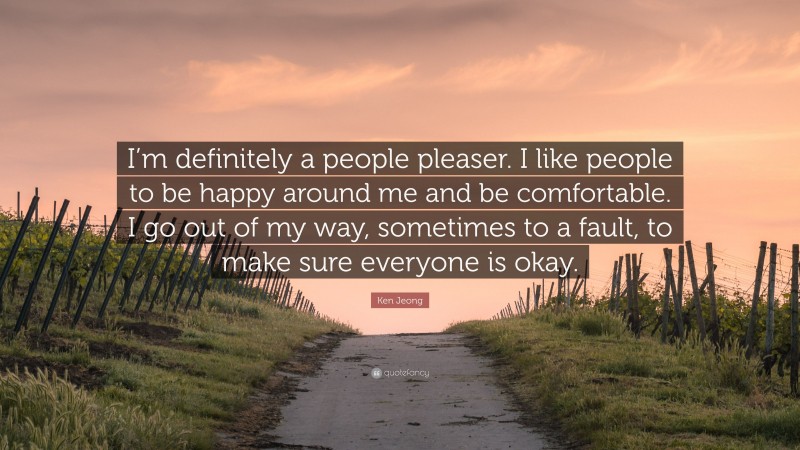 Ken Jeong Quote: “I’m definitely a people pleaser. I like people to be happy around me and be comfortable. I go out of my way, sometimes to a fault, to make sure everyone is okay.”