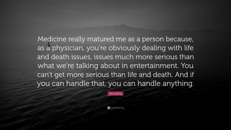 Ken Jeong Quote: “Medicine really matured me as a person because, as a physician, you’re obviously dealing with life and death issues, issues much more serious than what we’re talking about in entertainment. You can’t get more serious than life and death. And if you can handle that, you can handle anything.”