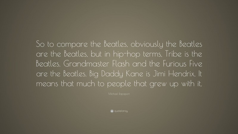Michael Rapaport Quote: “So to compare the Beatles, obviously the Beatles are the Beatles, but in hip-hop terms, Tribe is the Beatles. Grandmaster Flash and the Furious Five are the Beatles. Big Daddy Kane is Jimi Hendrix. It means that much to people that grew up with it.”