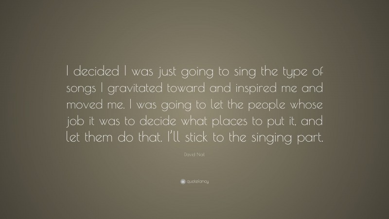 David Nail Quote: “I decided I was just going to sing the type of songs I gravitated toward and inspired me and moved me. I was going to let the people whose job it was to decide what places to put it, and let them do that. I’ll stick to the singing part.”