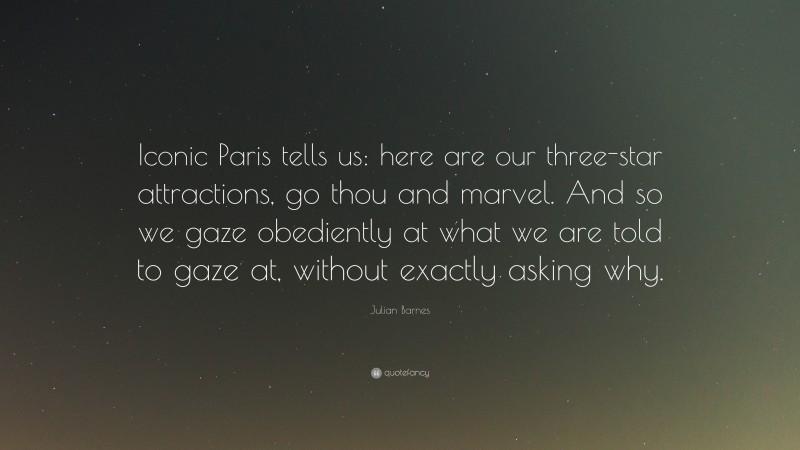 Julian Barnes Quote: “Iconic Paris tells us: here are our three-star attractions, go thou and marvel. And so we gaze obediently at what we are told to gaze at, without exactly asking why.”