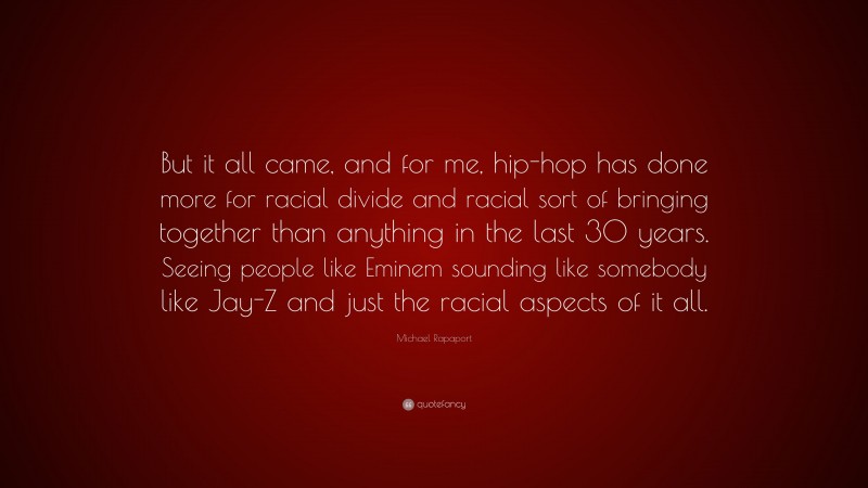 Michael Rapaport Quote: “But it all came, and for me, hip-hop has done more for racial divide and racial sort of bringing together than anything in the last 30 years. Seeing people like Eminem sounding like somebody like Jay-Z and just the racial aspects of it all.”