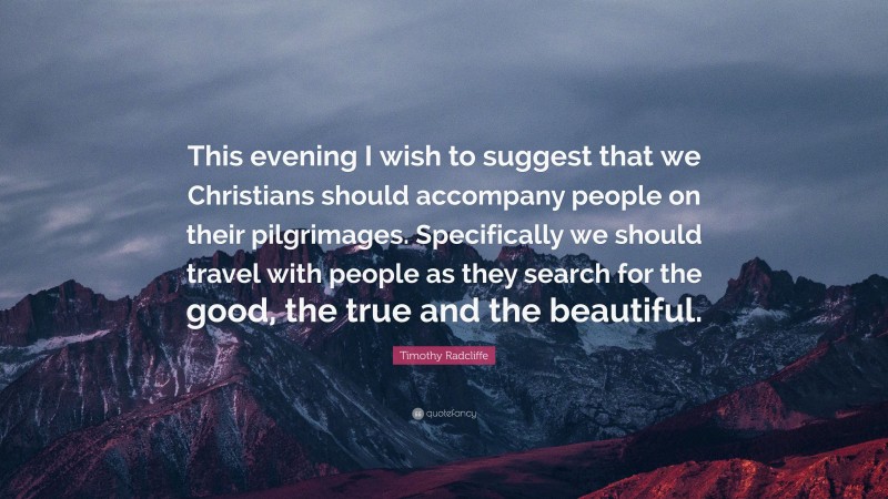 Timothy Radcliffe Quote: “This evening I wish to suggest that we Christians should accompany people on their pilgrimages. Specifically we should travel with people as they search for the good, the true and the beautiful.”