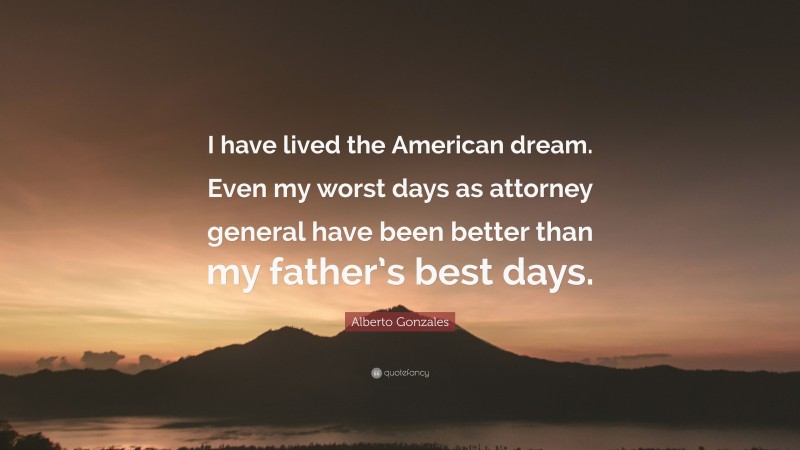 Alberto Gonzales Quote: “I have lived the American dream. Even my worst days as attorney general have been better than my father’s best days.”
