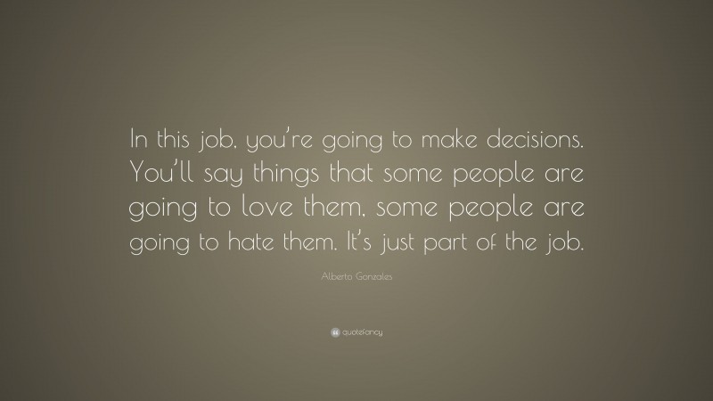 Alberto Gonzales Quote: “In this job, you’re going to make decisions. You’ll say things that some people are going to love them, some people are going to hate them. It’s just part of the job.”