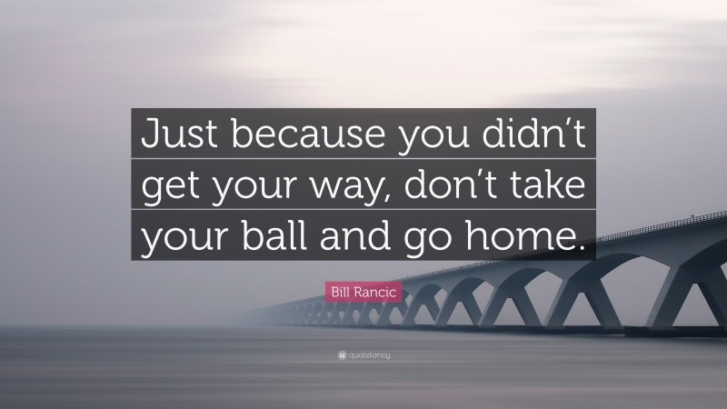 Bill Rancic Quote: “Just because you didn’t get your way, don’t take your ball and go home.”