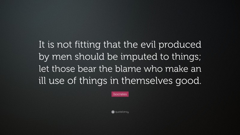 Isocrates Quote: “It is not fitting that the evil produced by men should be imputed to things; let those bear the blame who make an ill use of things in themselves good.”