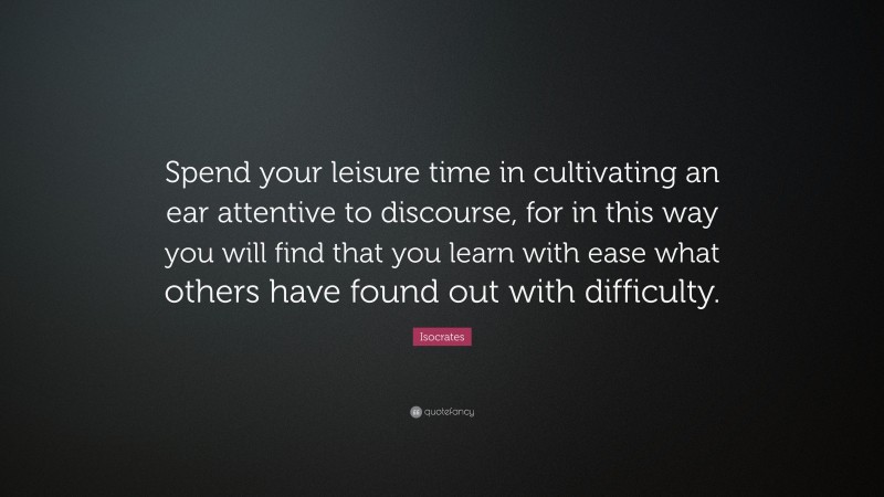 Isocrates Quote: “Spend your leisure time in cultivating an ear attentive to discourse, for in this way you will find that you learn with ease what others have found out with difficulty.”