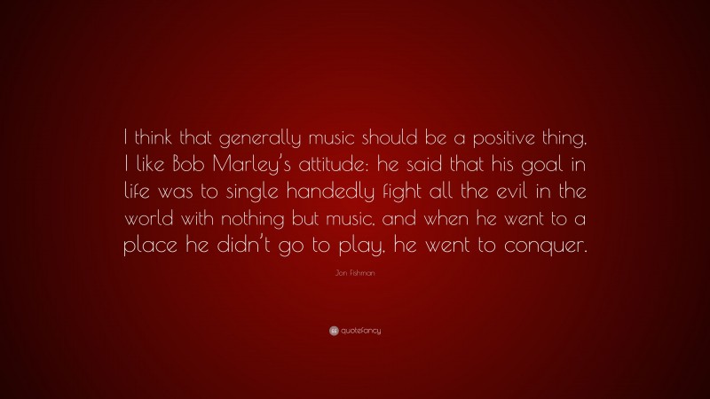 Jon Fishman Quote: “I think that generally music should be a positive thing, I like Bob Marley’s attitude: he said that his goal in life was to single handedly fight all the evil in the world with nothing but music, and when he went to a place he didn’t go to play, he went to conquer.”