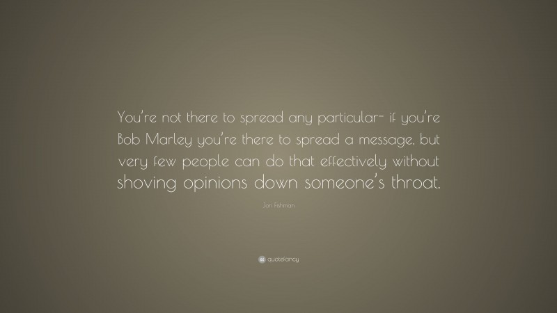 Jon Fishman Quote: “You’re not there to spread any particular- if you’re Bob Marley you’re there to spread a message, but very few people can do that effectively without shoving opinions down someone’s throat.”