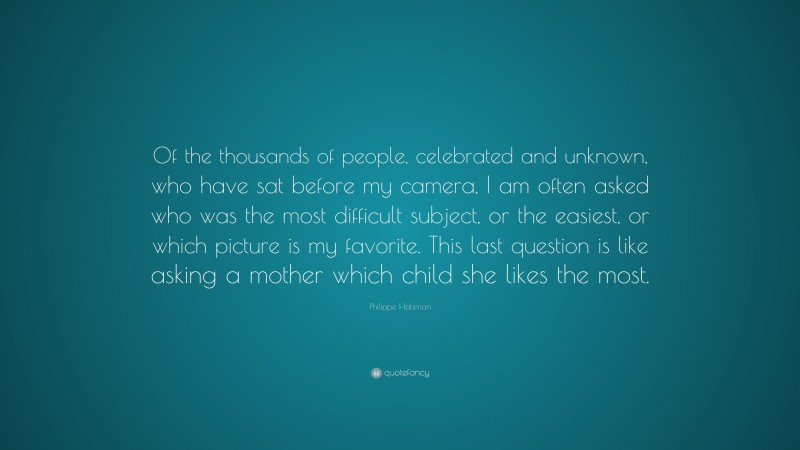 Philippe Halsman Quote: “Of the thousands of people, celebrated and unknown, who have sat before my camera, I am often asked who was the most difficult subject, or the easiest, or which picture is my favorite. This last question is like asking a mother which child she likes the most.”