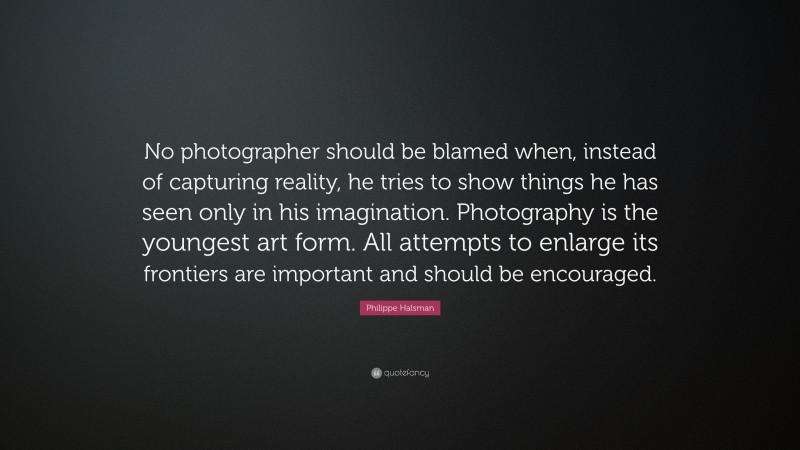 Philippe Halsman Quote: “No photographer should be blamed when, instead of capturing reality, he tries to show things he has seen only in his imagination. Photography is the youngest art form. All attempts to enlarge its frontiers are important and should be encouraged.”