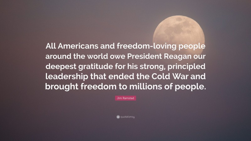 Jim Ramstad Quote: “All Americans and freedom-loving people around the world owe President Reagan our deepest gratitude for his strong, principled leadership that ended the Cold War and brought freedom to millions of people.”
