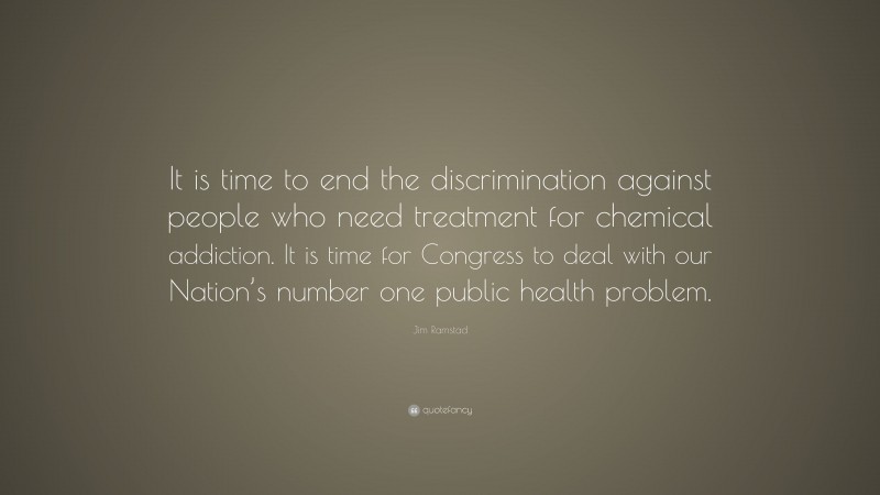 Jim Ramstad Quote: “It is time to end the discrimination against people who need treatment for chemical addiction. It is time for Congress to deal with our Nation’s number one public health problem.”