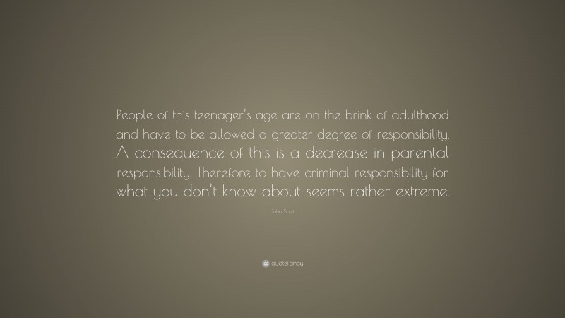 John Scott Quote: “People of this teenager’s age are on the brink of adulthood and have to be allowed a greater degree of responsibility. A consequence of this is a decrease in parental responsibility. Therefore to have criminal responsibility for what you don’t know about seems rather extreme.”