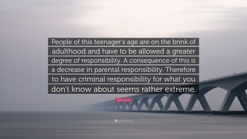 John Scott Quote: “People of this teenager’s age are on the brink of adulthood and have to be allowed a greater degree of responsibility. A consequence of this is a decrease in parental responsibility. Therefore to have criminal responsibility for what you don’t know about seems rather extreme.”