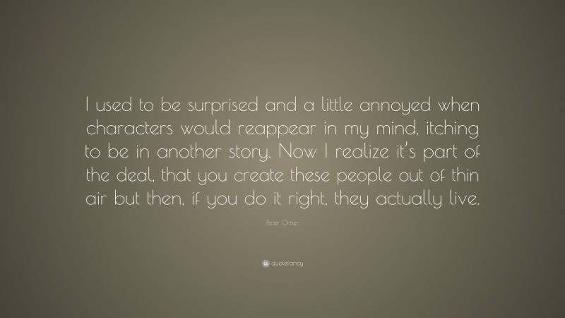 Peter Orner Quote: “I used to be surprised and a little annoyed when characters would reappear in my mind, itching to be in another story. Now I realize it’s part of the deal, that you create these people out of thin air but then, if you do it right, they actually live.”
