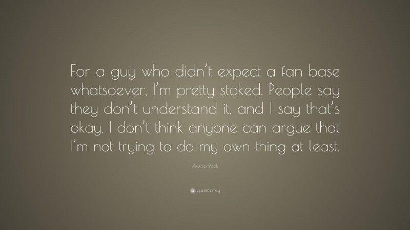 Aesop Rock Quote: “For a guy who didn’t expect a fan base whatsoever, I’m pretty stoked. People say they don’t understand it, and I say that’s okay. I don’t think anyone can argue that I’m not trying to do my own thing at least.”