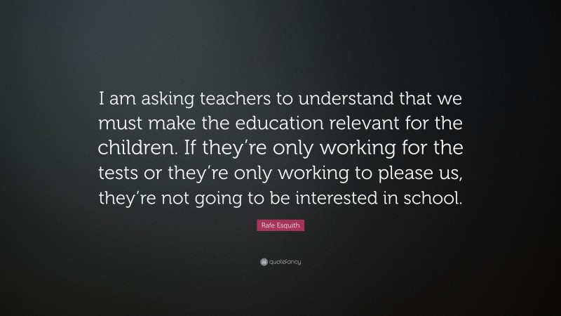 Rafe Esquith Quote: “I am asking teachers to understand that we must make the education relevant for the children. If they’re only working for the tests or they’re only working to please us, they’re not going to be interested in school.”