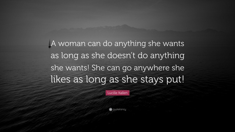Lucille Kallen Quote: “A woman can do anything she wants as long as she doesn’t do anything she wants! She can go anywhere she likes as long as she stays put!”